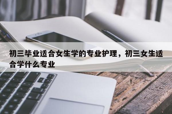 初三毕业适合女生学的专业护理，初三女生适合学什么专业