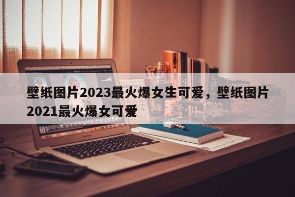 壁纸图片2023最火爆女生可爱，壁纸图片2021最火爆女可爱