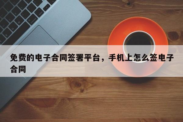 免费的电子合同签署平台，手机上怎么签电子合同