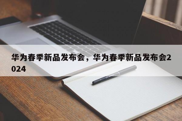 华为春季新品发布会，华为春季新品发布会2024