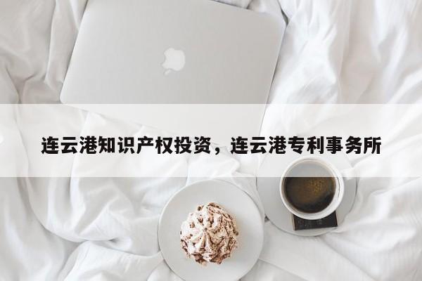 连云港知识产权投资，连云港专利事务所