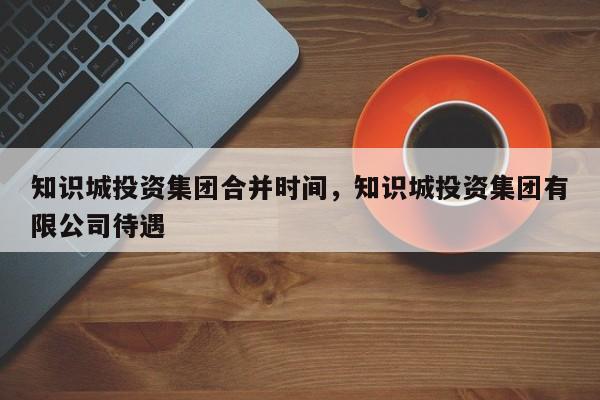 知识城投资集团合并时间，知识城投资集团有限公司待遇