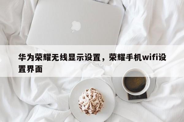 华为荣耀无线显示设置，荣耀手机wifi设置界面