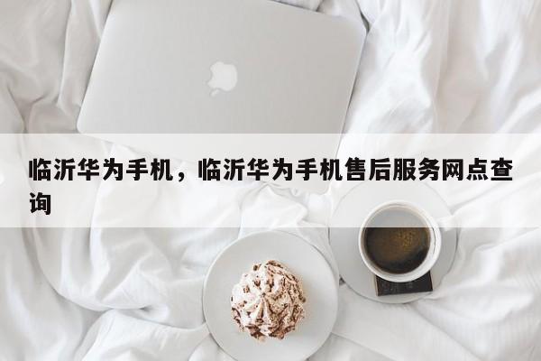 临沂华为手机，临沂华为手机售后服务网点查询