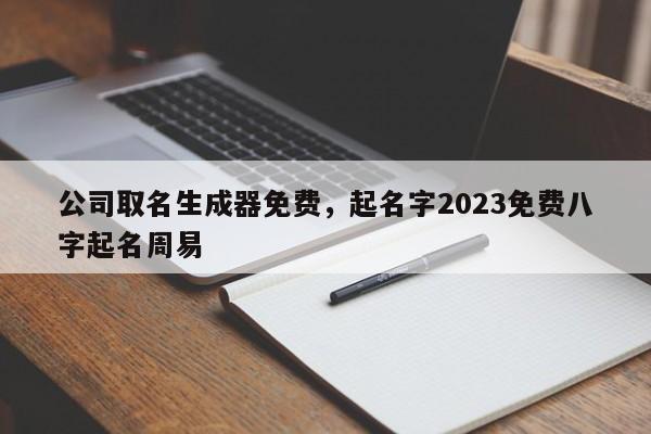 公司取名生成器免费，起名字2023免费八字起名周易