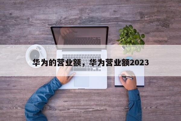 华为的营业额，华为营业额2023