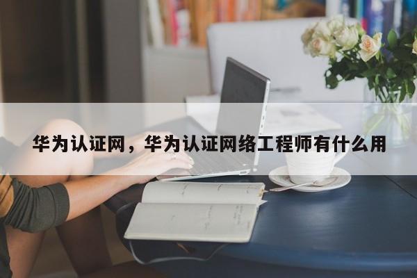 华为认证网，华为认证网络工程师有什么用