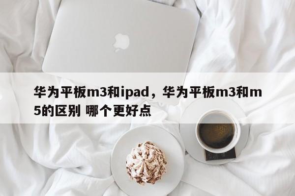 华为平板m3和ipad，华为平板m3和m5的区别 哪个更好点