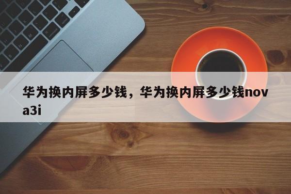 华为换内屏多少钱，华为换内屏多少钱nova3i