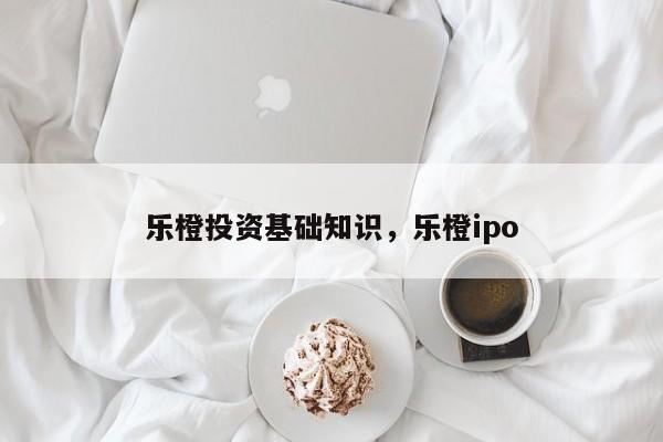 乐橙投资基础知识，乐橙ipo