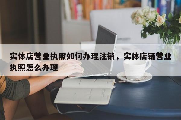 实体店营业执照如何办理注销，实体店铺营业执照怎么办理