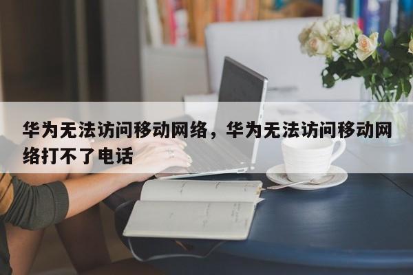 华为无法访问移动网络，华为无法访问移动网络打不了电话