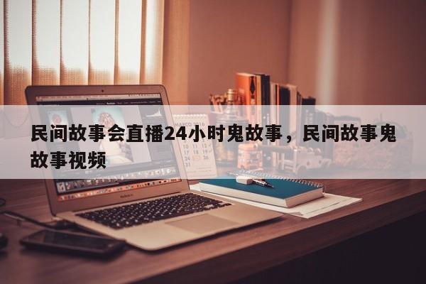 民间故事会直播24小时鬼故事，民间故事鬼故事视频