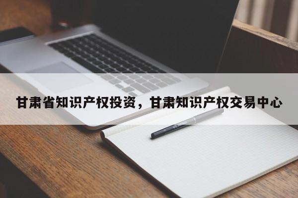 甘肃省知识产权投资，甘肃知识产权交易中心