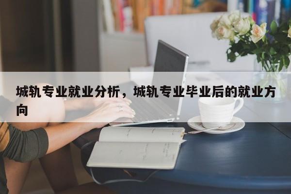 城轨专业就业分析，城轨专业毕业后的就业方向