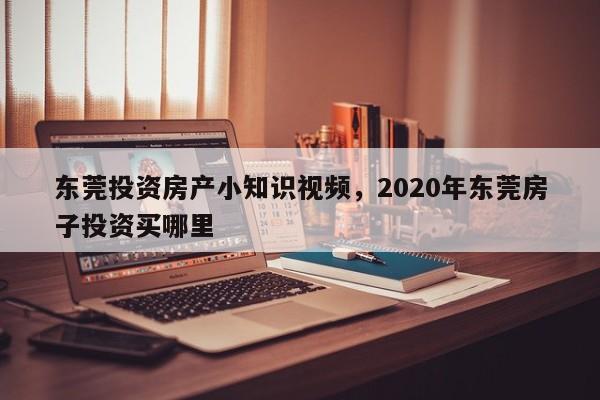 东莞投资房产小知识视频，2020年东莞房子投资买哪里