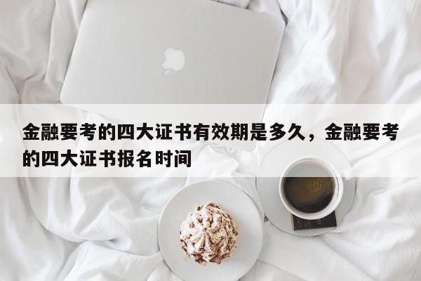 金融要考的四大证书有效期是多久，金融要考的四大证书报名时间