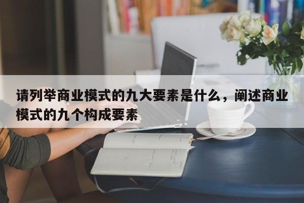 请列举商业模式的九大要素是什么，阐述商业模式的九个构成要素