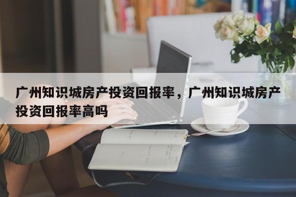 广州知识城房产投资回报率，广州知识城房产投资回报率高吗