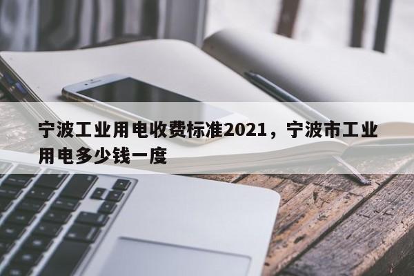 宁波工业用电收费标准2021，宁波市工业用电多少钱一度