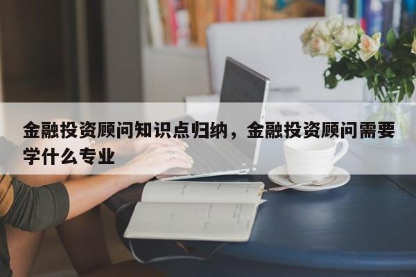 金融投资顾问知识点归纳，金融投资顾问需要学什么专业