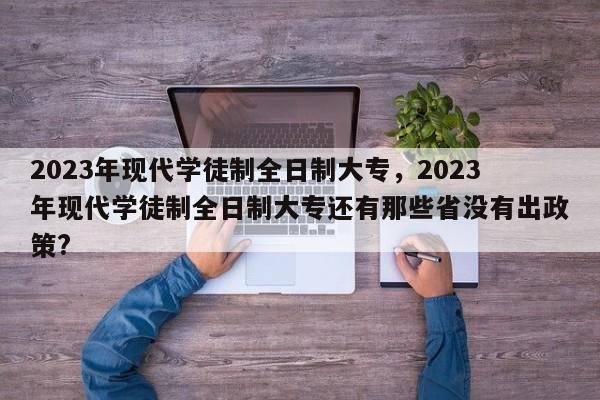 2023年现代学徒制全日制大专，2023年现代学徒制全日制大专还有那些省没有出政策?