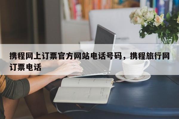 携程网上订票官方网站电话号码，携程旅行网订票电话