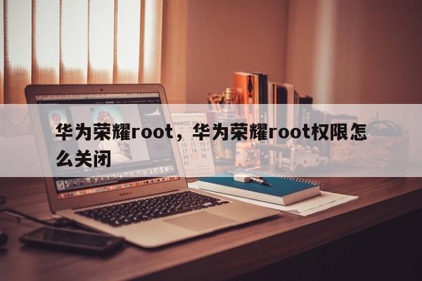 华为荣耀root，华为荣耀root权限怎么关闭