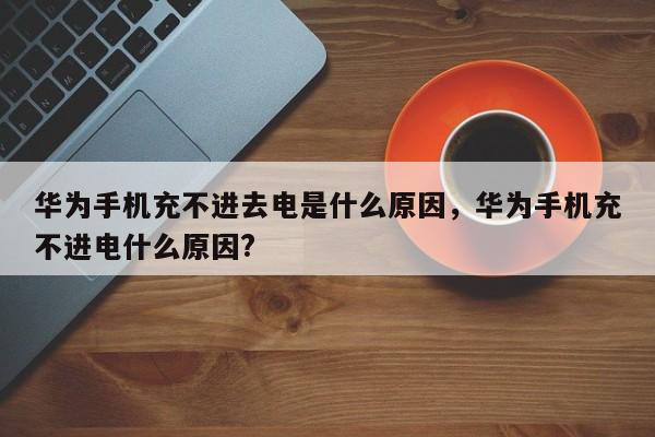 华为手机充不进去电是什么原因，华为手机充不进电什么原因?