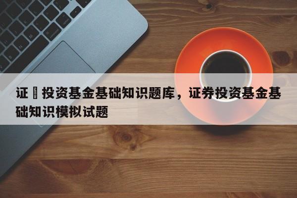 证劵投资基金基础知识题库，证券投资基金基础知识模拟试题