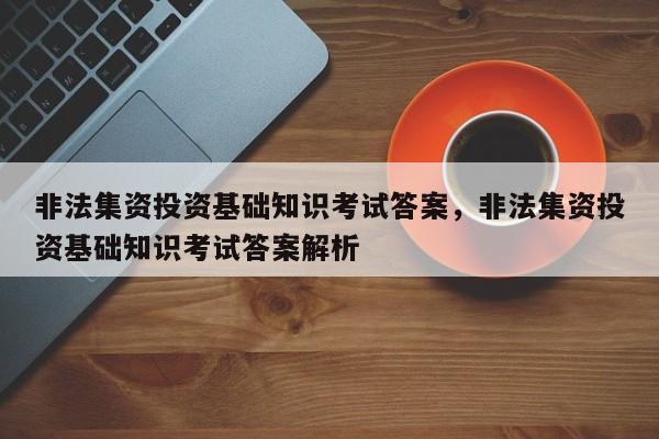 非法集资投资基础知识考试答案，非法集资投资基础知识考试答案解析