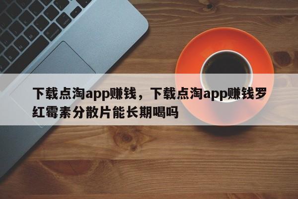 下载点淘app赚钱，下载点淘app赚钱罗红霉素分散片能长期喝吗