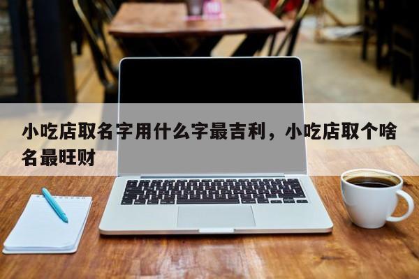 小吃店取名字用什么字最吉利，小吃店取个啥名最旺财