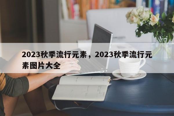 2023秋季流行元素，2023秋季流行元素图片大全