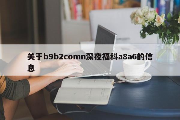 关于b9b2comn深夜福科a8a6的信息