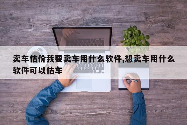 卖车估价我要卖车用什么软件,想卖车用什么软件可以估车