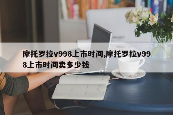 摩托罗拉v998上市时间,摩托罗拉v998上市时间卖多少钱