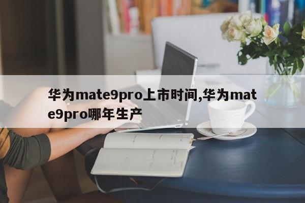 华为mate9pro上市时间,华为mate9pro哪年生产