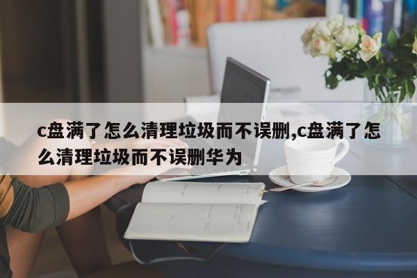 c盘满了怎么清理垃圾而不误删,c盘满了怎么清理垃圾而不误删华为