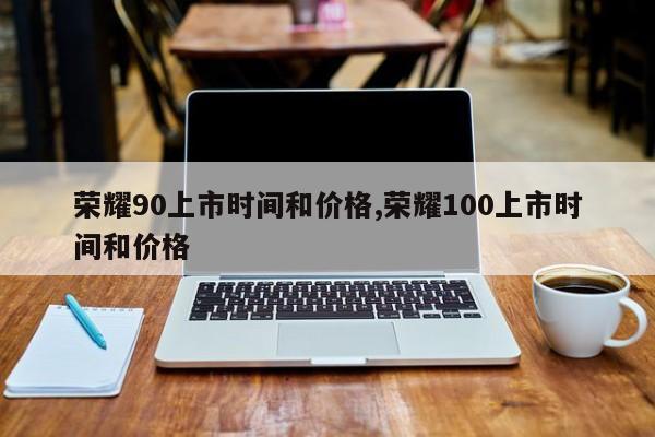 荣耀90上市时间和价格,荣耀100上市时间和价格