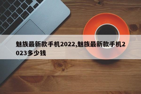 魅族最新款手机2022,魅族最新款手机2023多少钱