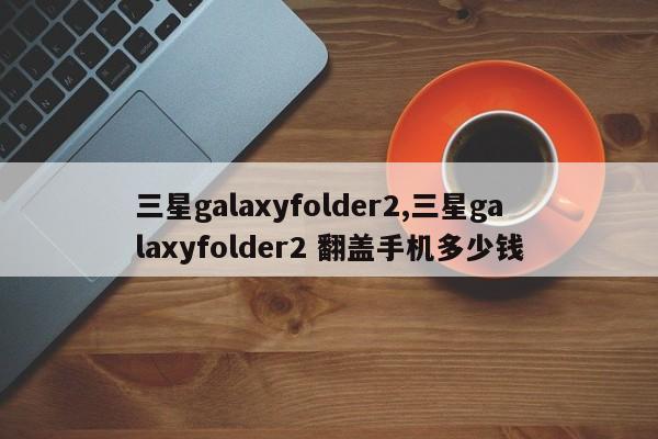 三星galaxyfolder2,三星galaxyfolder2 翻盖手机多少钱