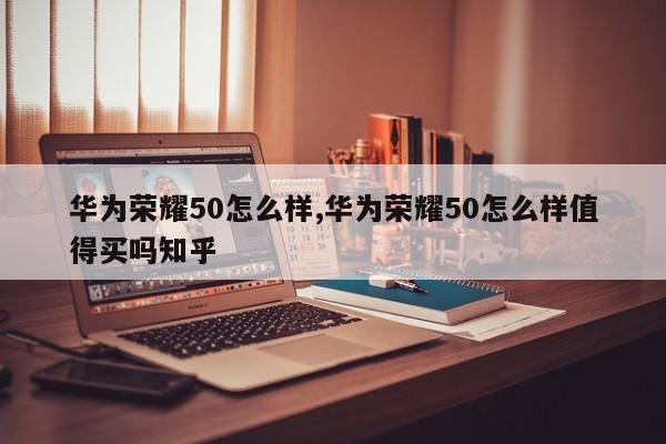 华为荣耀50怎么样,华为荣耀50怎么样值得买吗知乎