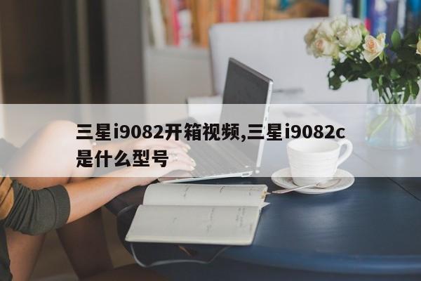 三星i9082开箱视频,三星i9082c是什么型号