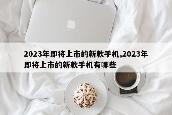 2023年即将上市的新款手机,2023年即将上市的新款手机有哪些