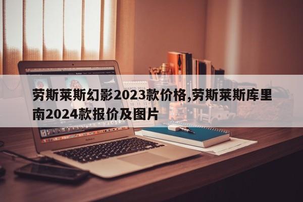 劳斯莱斯幻影2023款价格,劳斯莱斯库里南2024款报价及图片