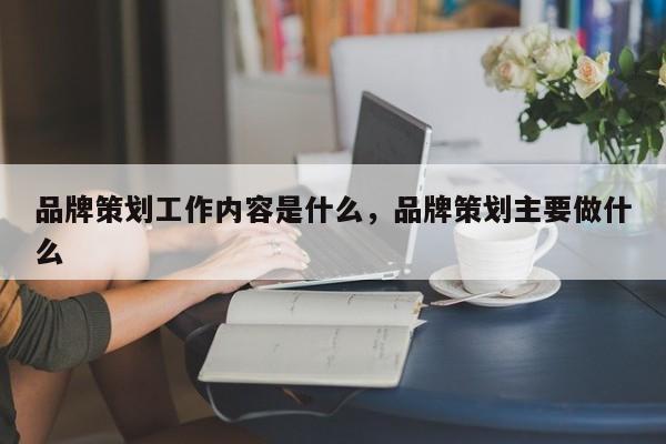 品牌策划工作内容是什么，品牌策划主要做什么