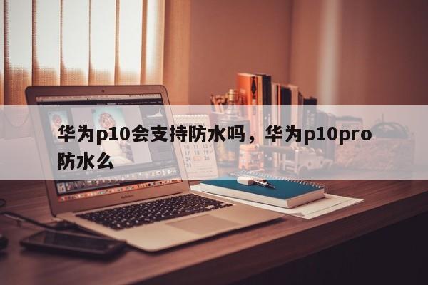 华为p10会支持防水吗，华为p10pro防水么