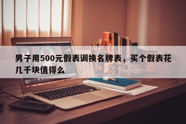 男子用500元假表调换名牌表，买个假表花几千块值得么