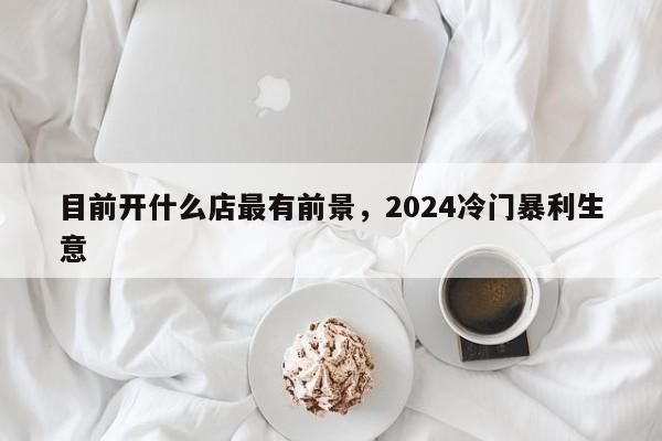 目前开什么店最有前景，2024冷门暴利生意